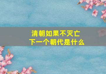 清朝如果不灭亡 下一个朝代是什么